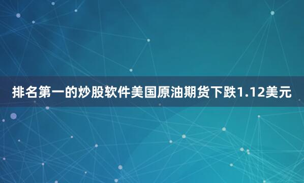 排名第一的炒股软件美国原油期货下跌1.12美元