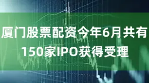 厦门股票配资今年6月共有150家IPO获得受理