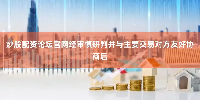 炒股配资论坛官网经审慎研判并与主要交易对方友好协商后