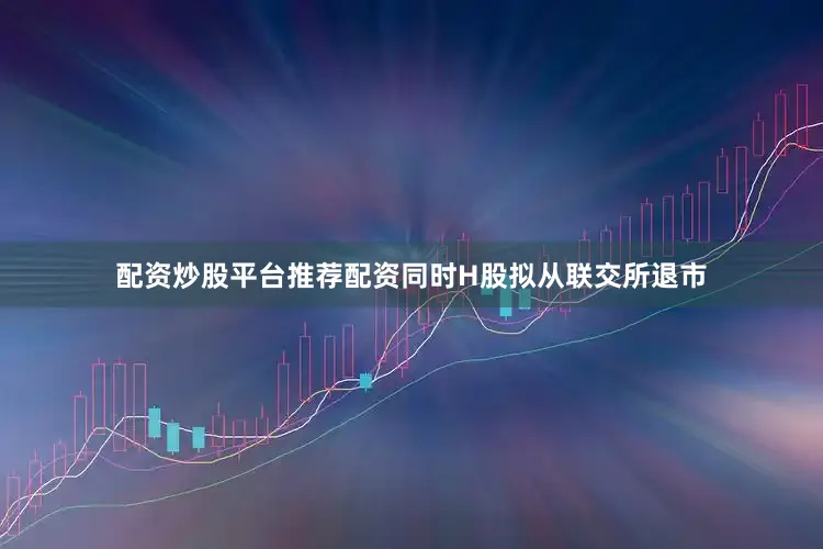 配资炒股平台推荐配资同时H股拟从联交所退市
