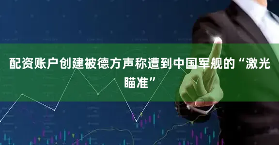 配资账户创建被德方声称遭到中国军舰的“激光瞄准”