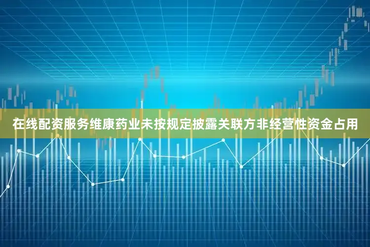 在线配资服务维康药业未按规定披露关联方非经营性资金占用