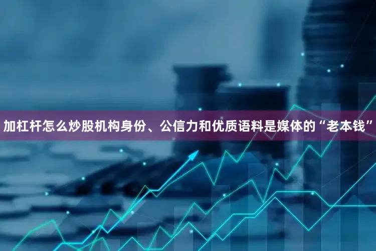 加杠杆怎么炒股机构身份、公信力和优质语料是媒体的“老本钱”