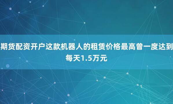 期货配资开户这款机器人的租赁价格最高曾一度达到每天1.5万元