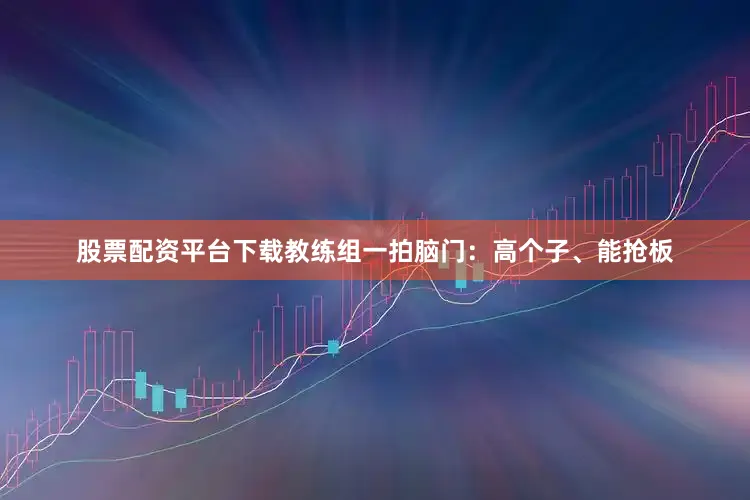 股票配资平台下载教练组一拍脑门：高个子、能抢板