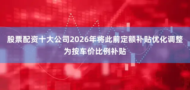 股票配资十大公司2026年将此前定额补贴优化调整为按车价比例补贴