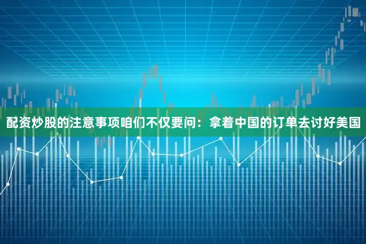 配资炒股的注意事项咱们不仅要问：拿着中国的订单去讨好美国