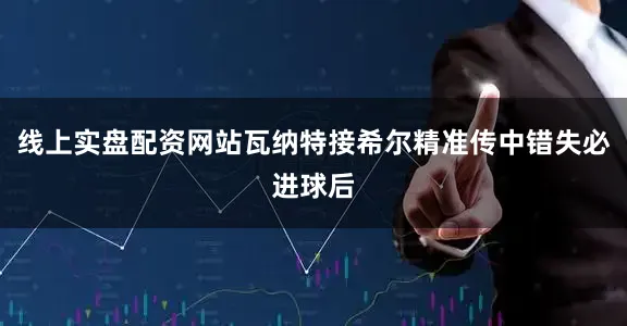 线上实盘配资网站瓦纳特接希尔精准传中错失必进球后