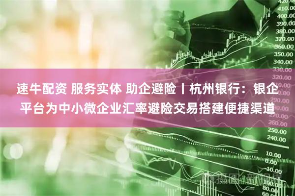 速牛配资 服务实体 助企避险丨杭州银行：银企平台为中小微企业汇率避险交易搭建便捷渠道
