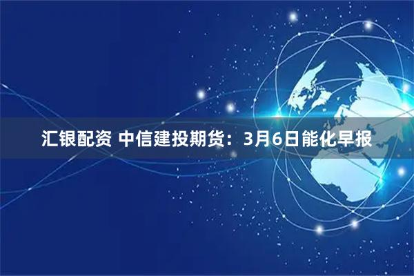 汇银配资 中信建投期货：3月6日能化早报