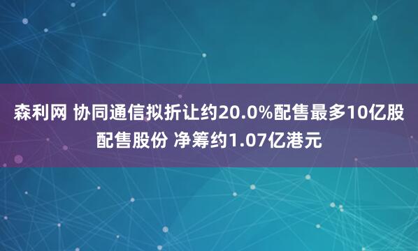 森利网 协同通信拟折让约20.0%配售最多10亿股配售股份 净筹约1.07亿港元