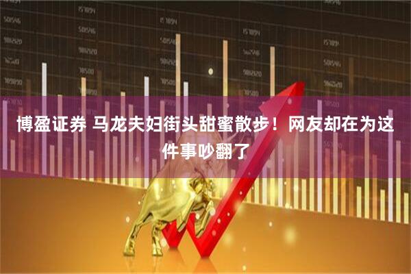 博盈证券 马龙夫妇街头甜蜜散步！网友却在为这件事吵翻了