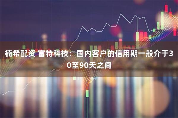 楠希配资 富特科技：国内客户的信用期一般介于30至90天之间