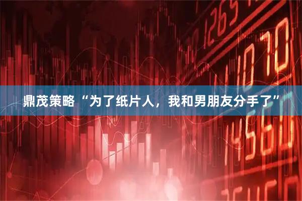 鼎茂策略 “为了纸片人，我和男朋友分手了”