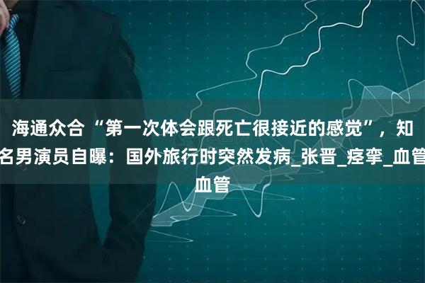 海通众合 “第一次体会跟死亡很接近的感觉”，知名男演员自曝：国外旅行时突然发病_张晋_痉挛_血管