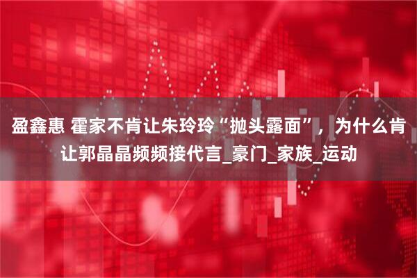 盈鑫惠 霍家不肯让朱玲玲“抛头露面”，为什么肯让郭晶晶频频接代言_豪门_家族_运动