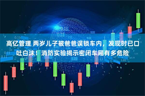 高亿管理 两岁儿子被爸爸误锁车内，发现时已口吐白沫！消防实验揭示密闭车厢有多危险