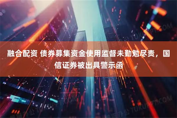 融合配资 债券募集资金使用监督未勤勉尽责，国信证券被出具警示函