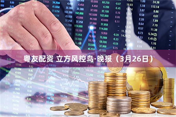 粤友配资 立方风控鸟·晚报（3月26日）