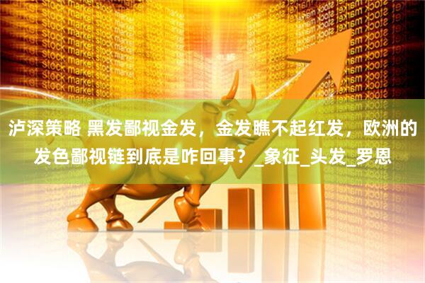 泸深策略 黑发鄙视金发，金发瞧不起红发，欧洲的发色鄙视链到底是咋回事？_象征_头发_罗恩