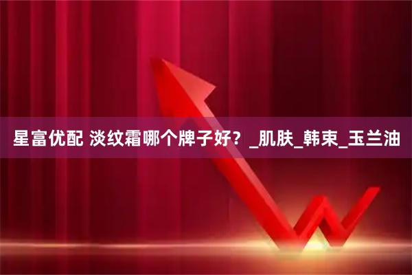 星富优配 淡纹霜哪个牌子好？_肌肤_韩束_玉兰油