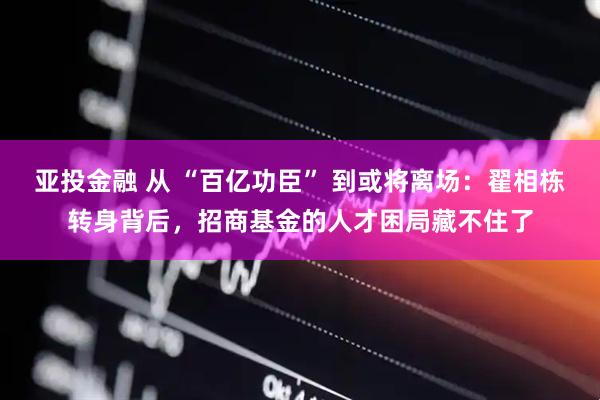 亚投金融 从 “百亿功臣” 到或将离场：翟相栋转身背后，招商基金的人才困局藏不住了