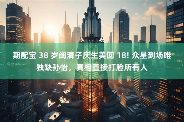 期配宝 38 岁阚清子庆生美回 18! 众星到场唯独缺孙怡，真相直接打脸所有人