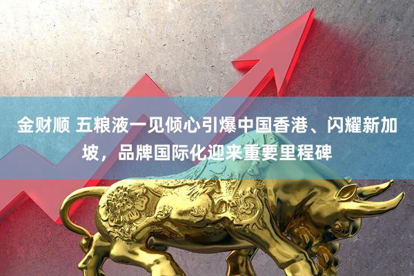 金财顺 五粮液一见倾心引爆中国香港、闪耀新加坡，品牌国际化迎来重要里程碑