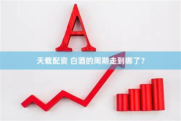 天载配资 白酒的周期走到哪了？