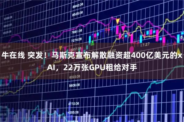 牛在线 突发！马斯克宣布解散融资超400亿美元的xAI，22万张GPU租给对手